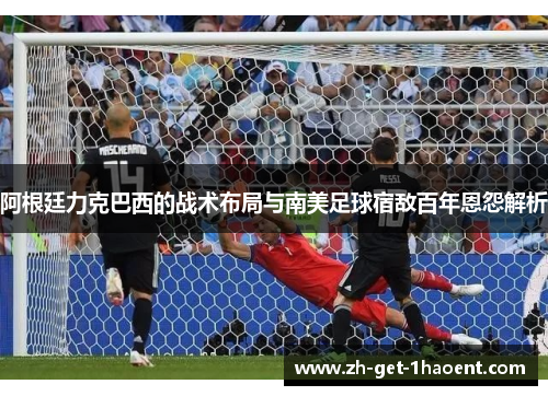 阿根廷力克巴西的战术布局与南美足球宿敌百年恩怨解析